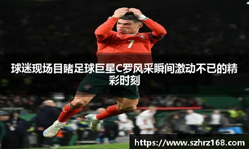 球迷现场目睹足球巨星C罗风采瞬间激动不已的精彩时刻